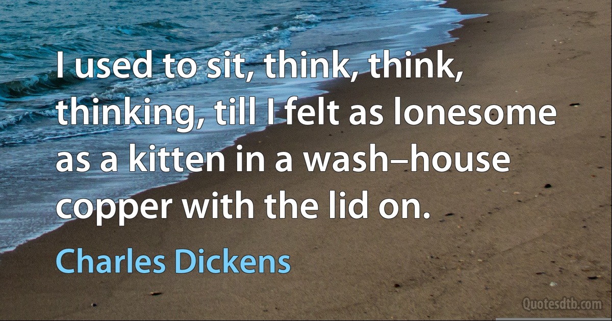 I used to sit, think, think, thinking, till I felt as lonesome as a kitten in a wash–house copper with the lid on. (Charles Dickens)