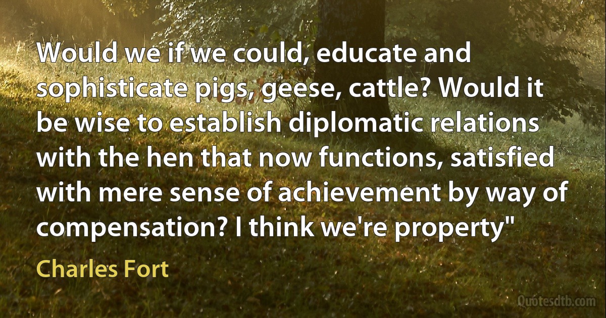 Would we if we could, educate and sophisticate pigs, geese, cattle? Would it be wise to establish diplomatic relations with the hen that now functions, satisfied with mere sense of achievement by way of compensation? I think we're property" (Charles Fort)