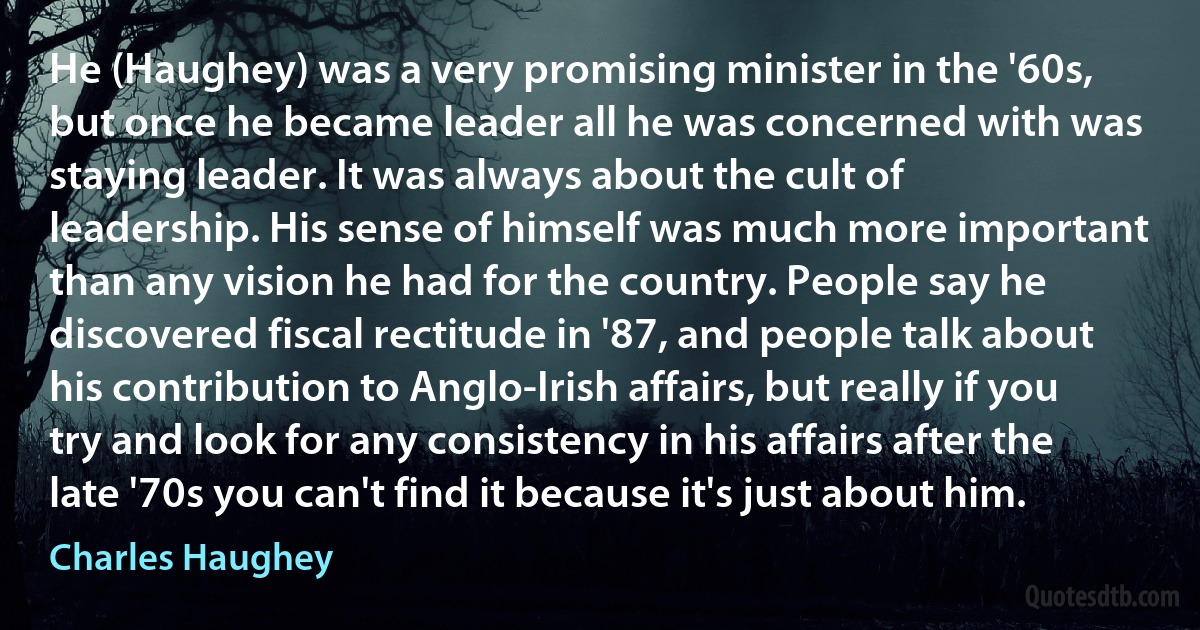 He (Haughey) was a very promising minister in the '60s, but once he became leader all he was concerned with was staying leader. It was always about the cult of leadership. His sense of himself was much more important than any vision he had for the country. People say he discovered fiscal rectitude in '87, and people talk about his contribution to Anglo-Irish affairs, but really if you try and look for any consistency in his affairs after the late '70s you can't find it because it's just about him. (Charles Haughey)