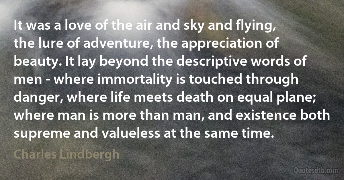 It was a love of the air and sky and flying, the lure of adventure, the appreciation of beauty. It lay beyond the descriptive words of men - where immortality is touched through danger, where life meets death on equal plane; where man is more than man, and existence both supreme and valueless at the same time. (Charles Lindbergh)