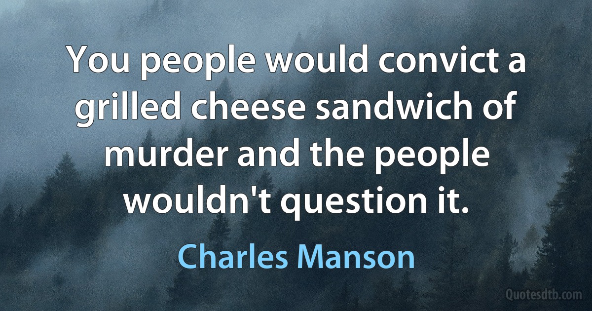 You people would convict a grilled cheese sandwich of murder and the people wouldn't question it. (Charles Manson)