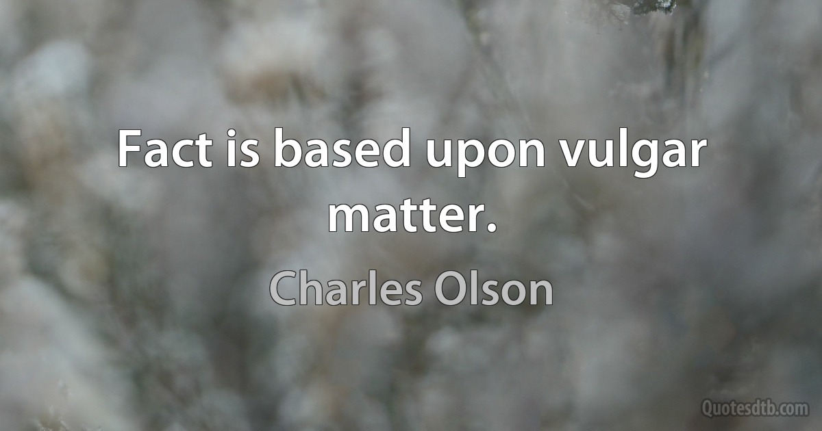 Fact is based upon vulgar matter. (Charles Olson)