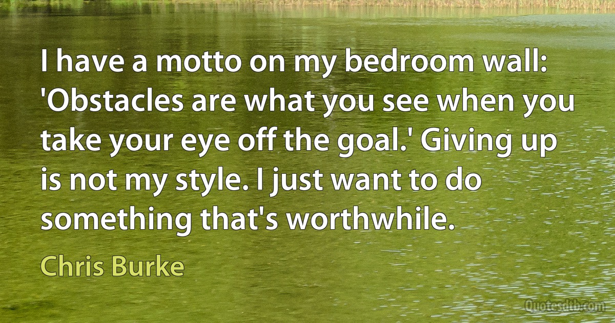 I have a motto on my bedroom wall: 'Obstacles are what you see when you take your eye off the goal.' Giving up is not my style. I just want to do something that's worthwhile. (Chris Burke)