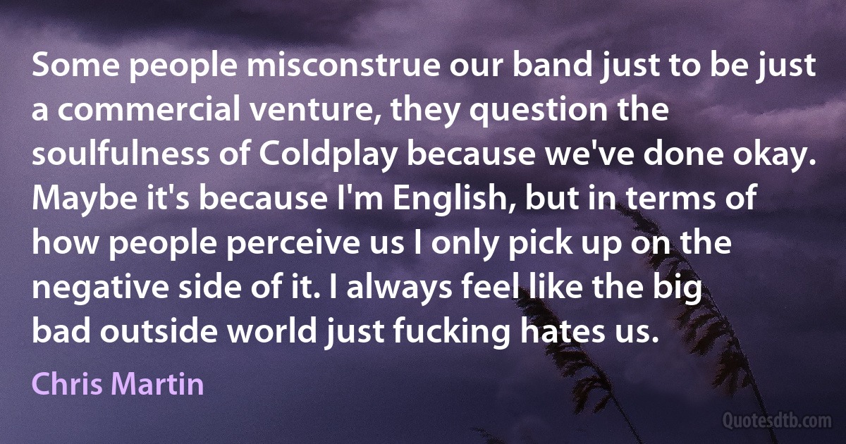 Some people misconstrue our band just to be just a commercial venture, they question the soulfulness of Coldplay because we've done okay. Maybe it's because I'm English, but in terms of how people perceive us I only pick up on the negative side of it. I always feel like the big bad outside world just fucking hates us. (Chris Martin)