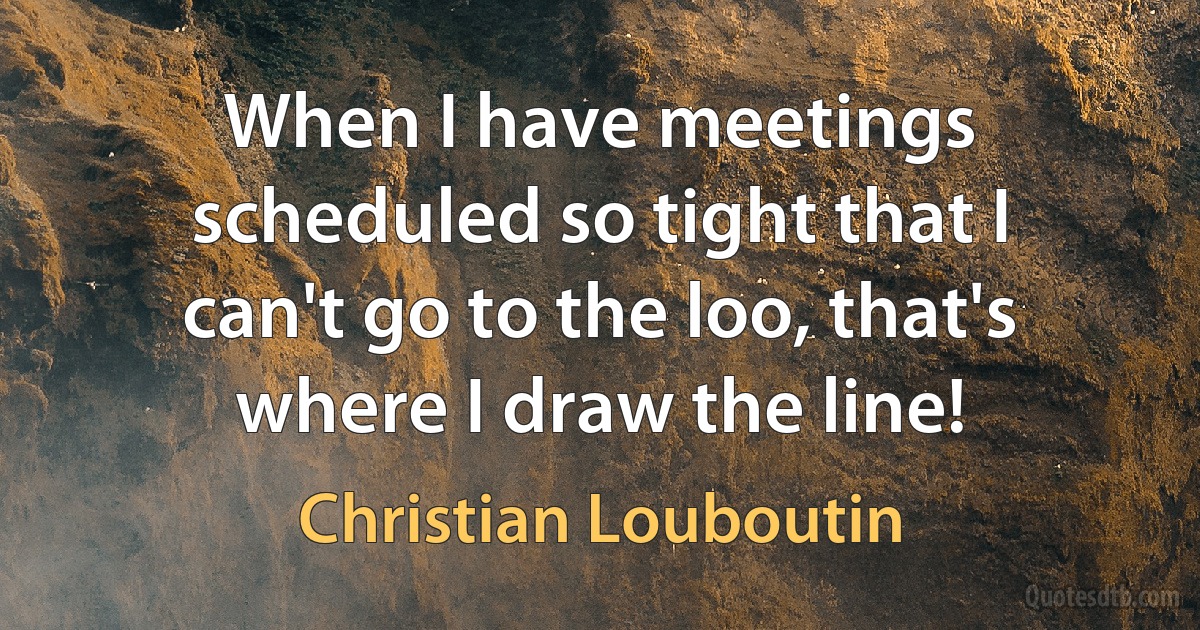 When I have meetings scheduled so tight that I can't go to the loo, that's where I draw the line! (Christian Louboutin)