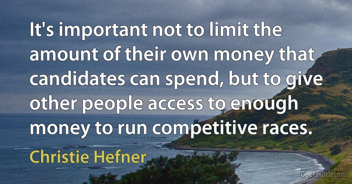 It's important not to limit the amount of their own money that candidates can spend, but to give other people access to enough money to run competitive races. (Christie Hefner)