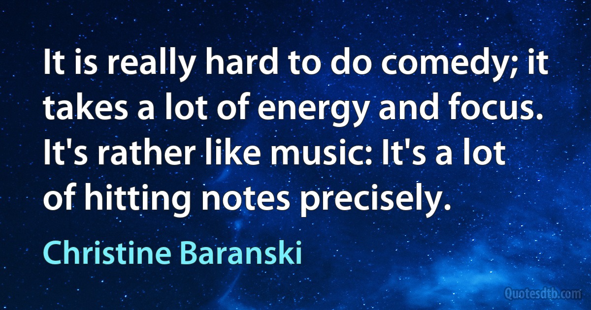 It is really hard to do comedy; it takes a lot of energy and focus. It's rather like music: It's a lot of hitting notes precisely. (Christine Baranski)