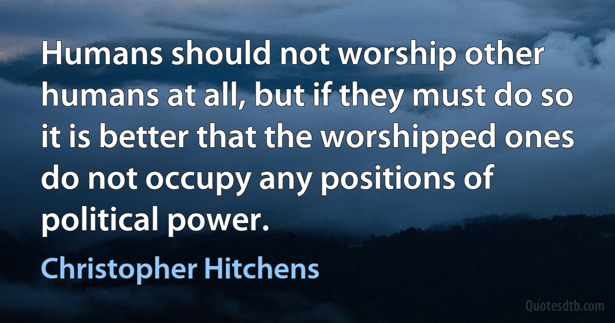 Humans should not worship other humans at all, but if they must do so it is better that the worshipped ones do not occupy any positions of political power. (Christopher Hitchens)