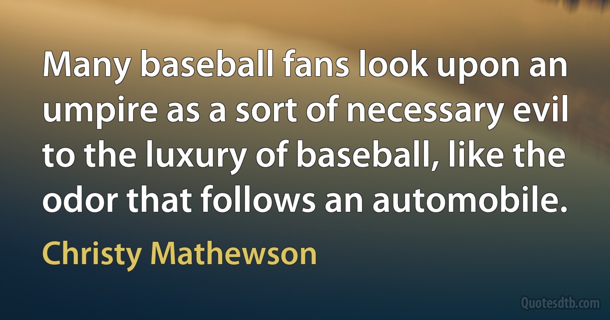 Many baseball fans look upon an umpire as a sort of necessary evil to the luxury of baseball, like the odor that follows an automobile. (Christy Mathewson)