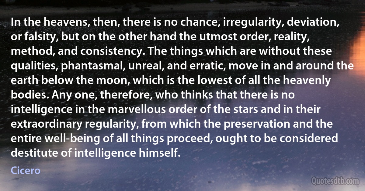 In the heavens, then, there is no chance, irregularity, deviation, or falsity, but on the other hand the utmost order, reality, method, and consistency. The things which are without these qualities, phantasmal, unreal, and erratic, move in and around the earth below the moon, which is the lowest of all the heavenly bodies. Any one, therefore, who thinks that there is no intelligence in the marvellous order of the stars and in their extraordinary regularity, from which the preservation and the entire well-being of all things proceed, ought to be considered destitute of intelligence himself. (Cicero)