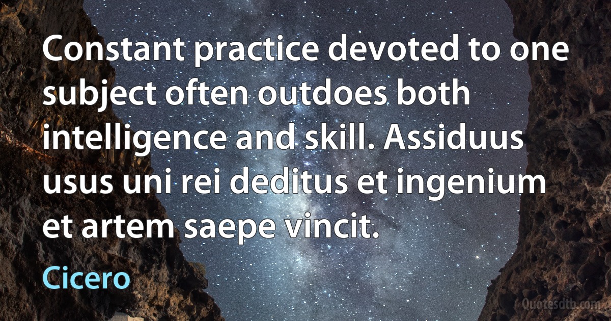 Constant practice devoted to one subject often outdoes both intelligence and skill. Assiduus usus uni rei deditus et ingenium et artem saepe vincit. (Cicero)