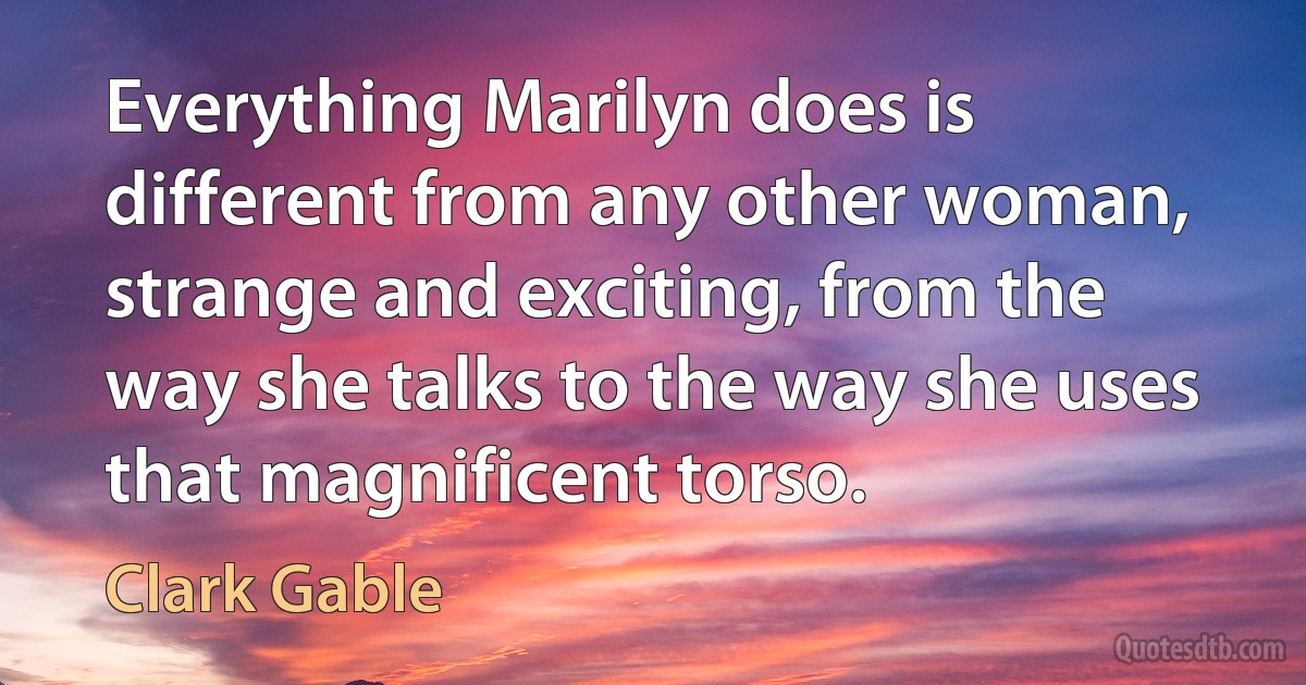 Everything Marilyn does is different from any other woman, strange and exciting, from the way she talks to the way she uses that magnificent torso. (Clark Gable)