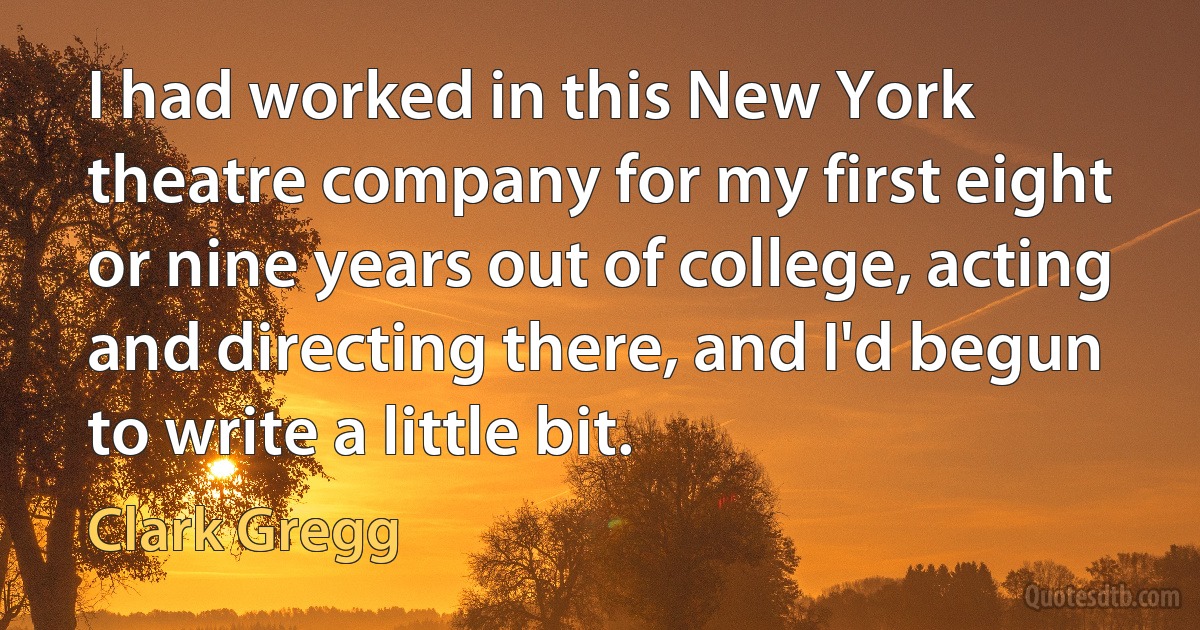 I had worked in this New York theatre company for my first eight or nine years out of college, acting and directing there, and I'd begun to write a little bit. (Clark Gregg)