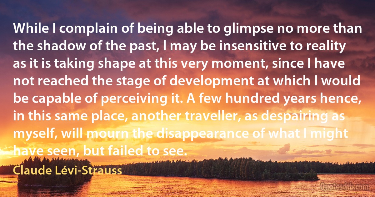 While I complain of being able to glimpse no more than the shadow of the past, I may be insensitive to reality as it is taking shape at this very moment, since I have not reached the stage of development at which I would be capable of perceiving it. A few hundred years hence, in this same place, another traveller, as despairing as myself, will mourn the disappearance of what I might have seen, but failed to see. (Claude Lévi-Strauss)