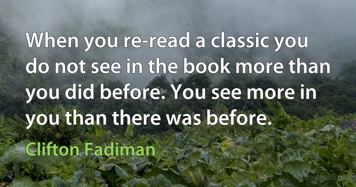 When you re-read a classic you do not see in the book more than you did before. You see more in you than there was before. (Clifton Fadiman)