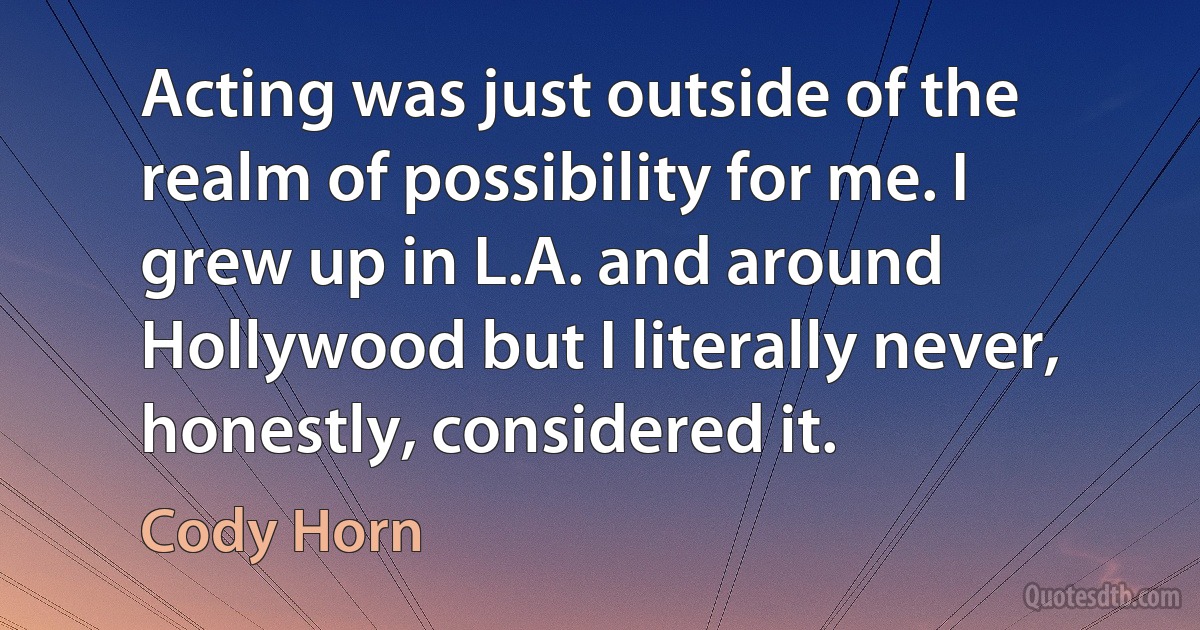 Acting was just outside of the realm of possibility for me. I grew up in L.A. and around Hollywood but I literally never, honestly, considered it. (Cody Horn)