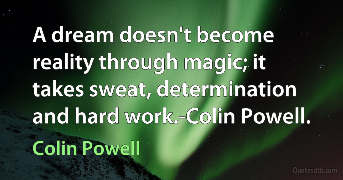 A dream doesn't become reality through magic; it takes sweat, determination and hard work.-Colin Powell. (Colin Powell)