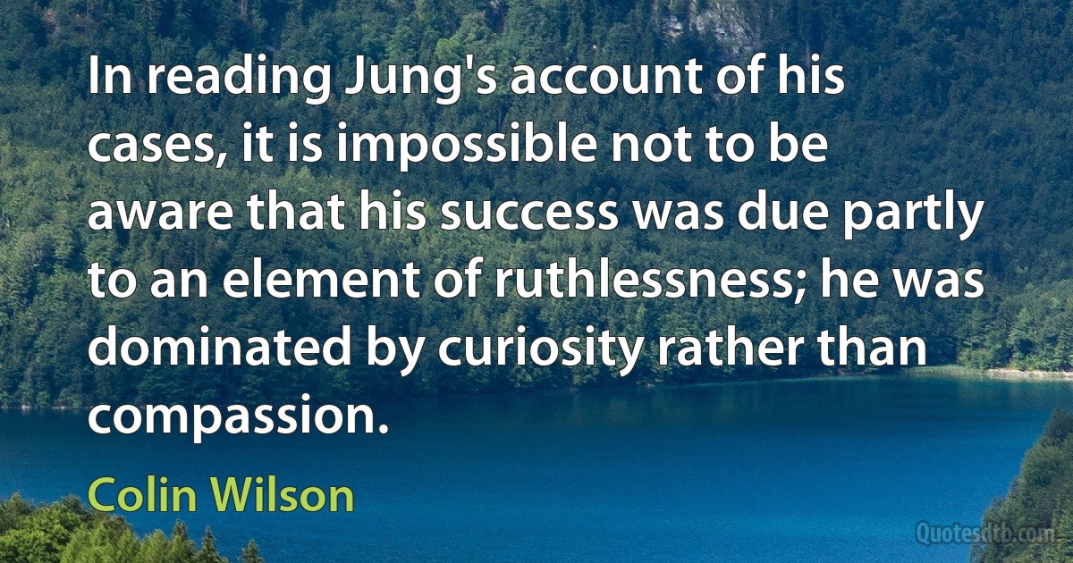 In reading Jung's account of his cases, it is impossible not to be aware that his success was due partly to an element of ruthlessness; he was dominated by curiosity rather than compassion. (Colin Wilson)