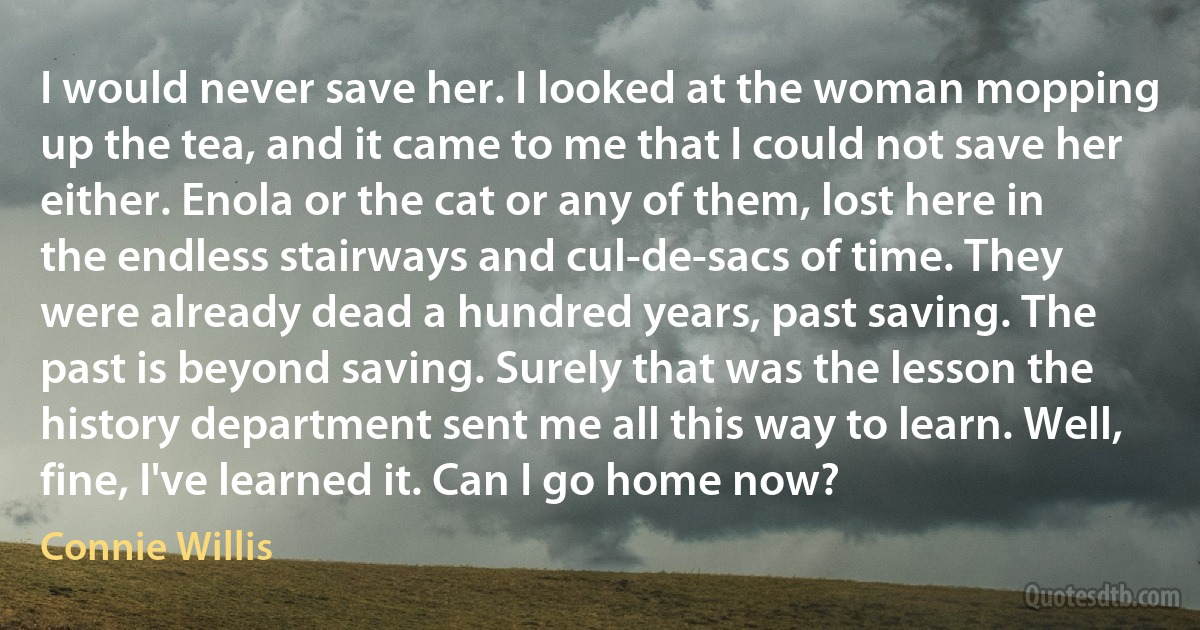 I would never save her. I looked at the woman mopping up the tea, and it came to me that I could not save her either. Enola or the cat or any of them, lost here in the endless stairways and cul-de-sacs of time. They were already dead a hundred years, past saving. The past is beyond saving. Surely that was the lesson the history department sent me all this way to learn. Well, fine, I've learned it. Can I go home now? (Connie Willis)