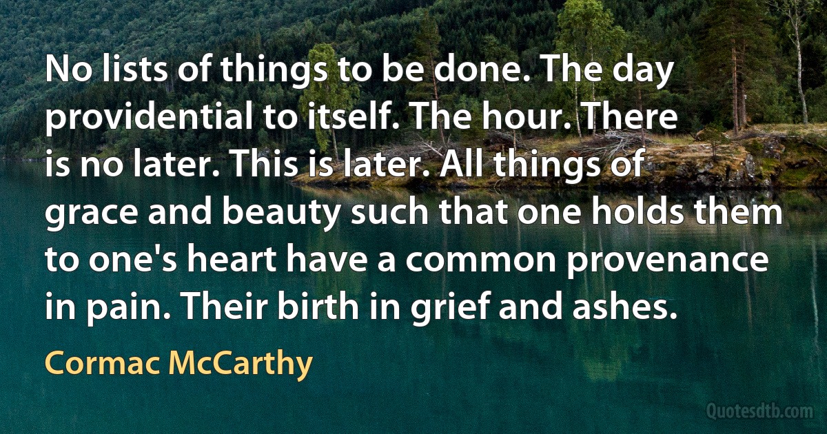 No lists of things to be done. The day providential to itself. The hour. There is no later. This is later. All things of grace and beauty such that one holds them to one's heart have a common provenance in pain. Their birth in grief and ashes. (Cormac McCarthy)