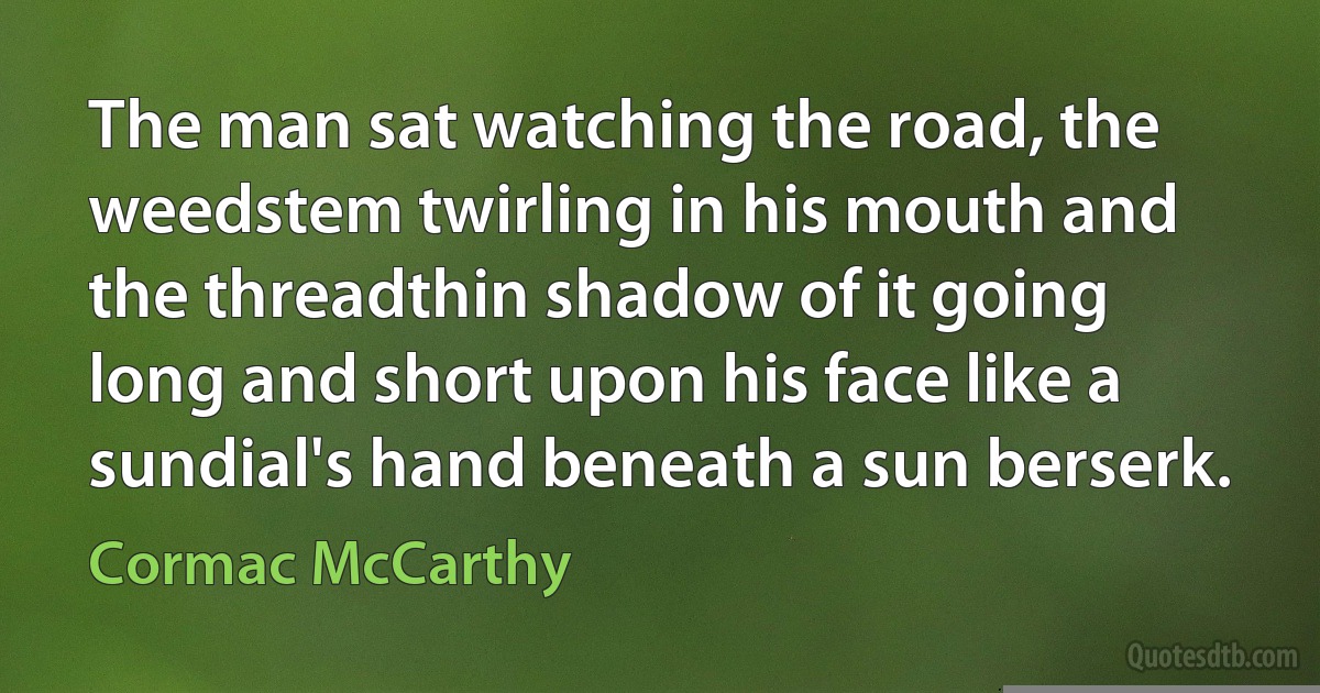 The man sat watching the road, the weedstem twirling in his mouth and the threadthin shadow of it going long and short upon his face like a sundial's hand beneath a sun berserk. (Cormac McCarthy)