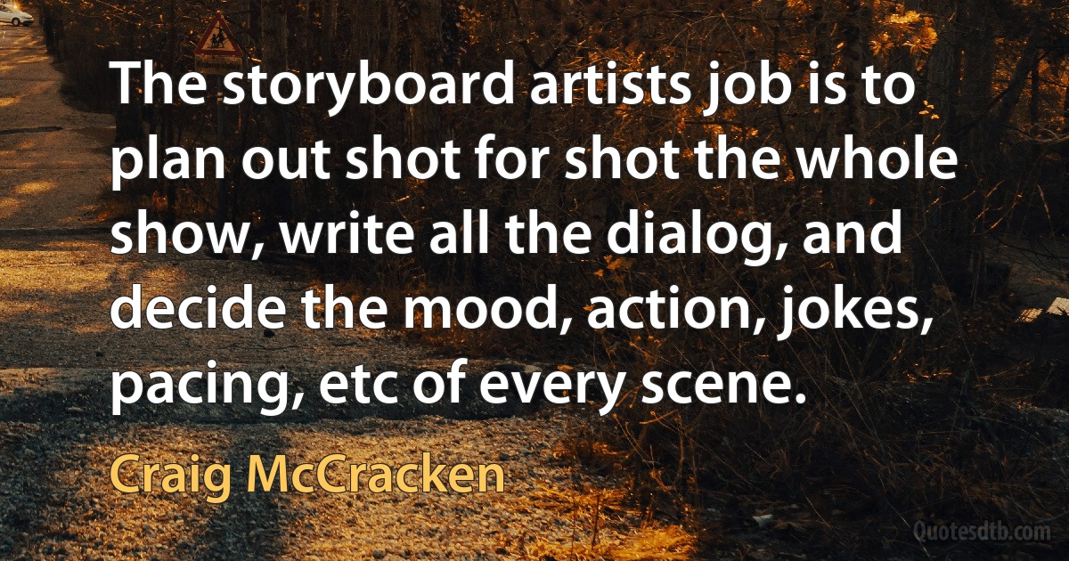 The storyboard artists job is to plan out shot for shot the whole show, write all the dialog, and decide the mood, action, jokes, pacing, etc of every scene. (Craig McCracken)