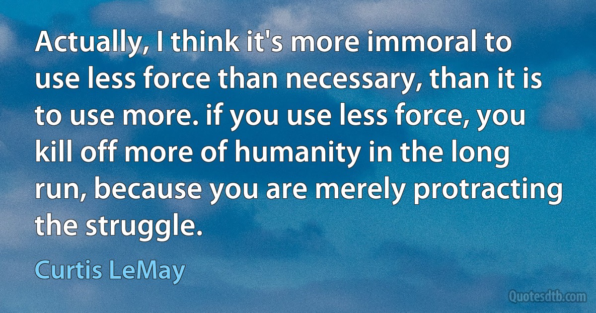 Actually, I think it's more immoral to use less force than necessary, than it is to use more. if you use less force, you kill off more of humanity in the long run, because you are merely protracting the struggle. (Curtis LeMay)