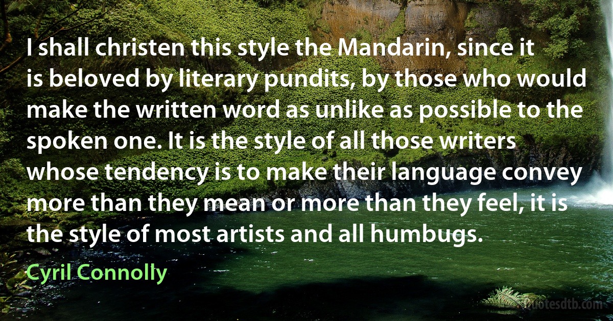 I shall christen this style the Mandarin, since it is beloved by literary pundits, by those who would make the written word as unlike as possible to the spoken one. It is the style of all those writers whose tendency is to make their language convey more than they mean or more than they feel, it is the style of most artists and all humbugs. (Cyril Connolly)