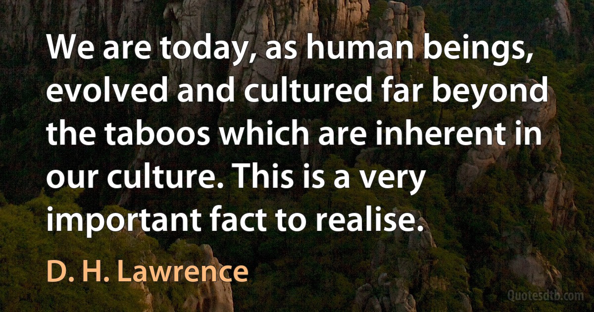 We are today, as human beings, evolved and cultured far beyond the taboos which are inherent in our culture. This is a very important fact to realise. (D. H. Lawrence)