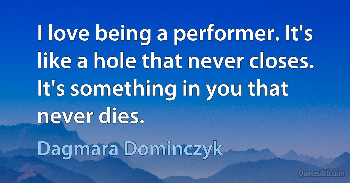 I love being a performer. It's like a hole that never closes. It's something in you that never dies. (Dagmara Dominczyk)