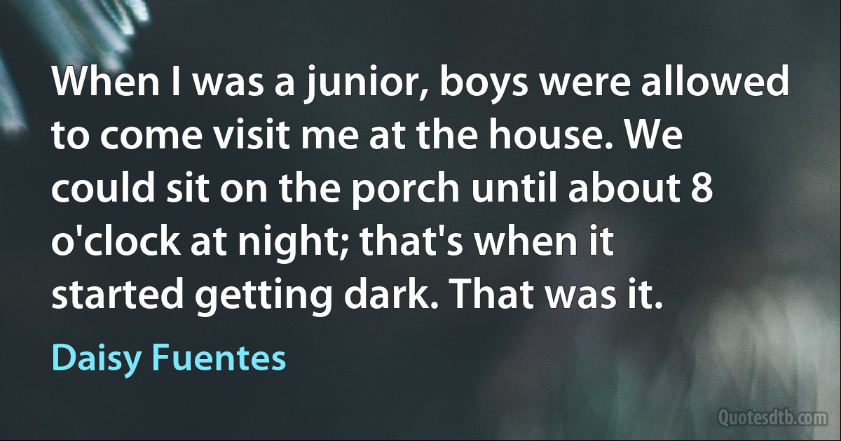 When I was a junior, boys were allowed to come visit me at the house. We could sit on the porch until about 8 o'clock at night; that's when it started getting dark. That was it. (Daisy Fuentes)