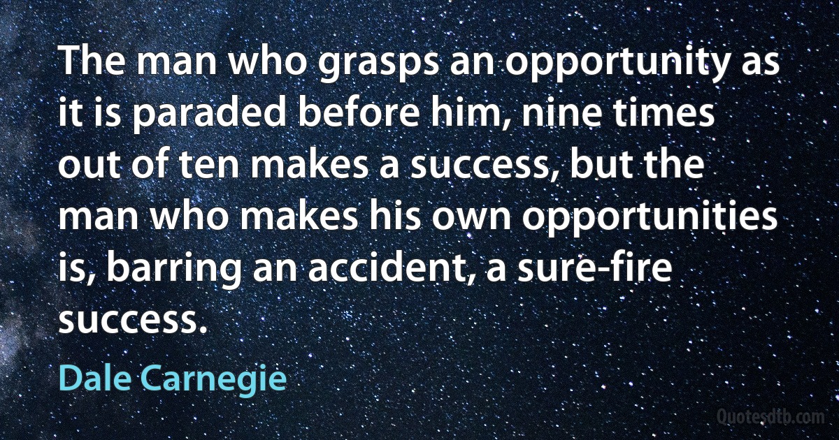 The man who grasps an opportunity as it is paraded before him, nine times out of ten makes a success, but the man who makes his own opportunities is, barring an accident, a sure-fire success. (Dale Carnegie)