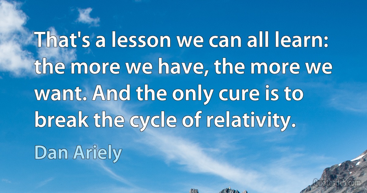 That's a lesson we can all learn: the more we have, the more we want. And the only cure is to break the cycle of relativity. (Dan Ariely)