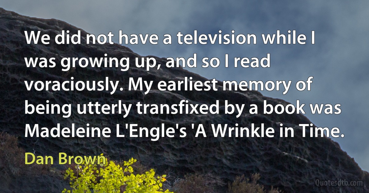 We did not have a television while I was growing up, and so I read voraciously. My earliest memory of being utterly transfixed by a book was Madeleine L'Engle's 'A Wrinkle in Time. (Dan Brown)