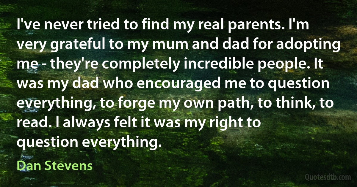 I've never tried to find my real parents. I'm very grateful to my mum and dad for adopting me - they're completely incredible people. It was my dad who encouraged me to question everything, to forge my own path, to think, to read. I always felt it was my right to question everything. (Dan Stevens)