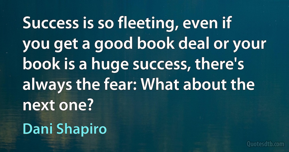 Success is so fleeting, even if you get a good book deal or your book is a huge success, there's always the fear: What about the next one? (Dani Shapiro)