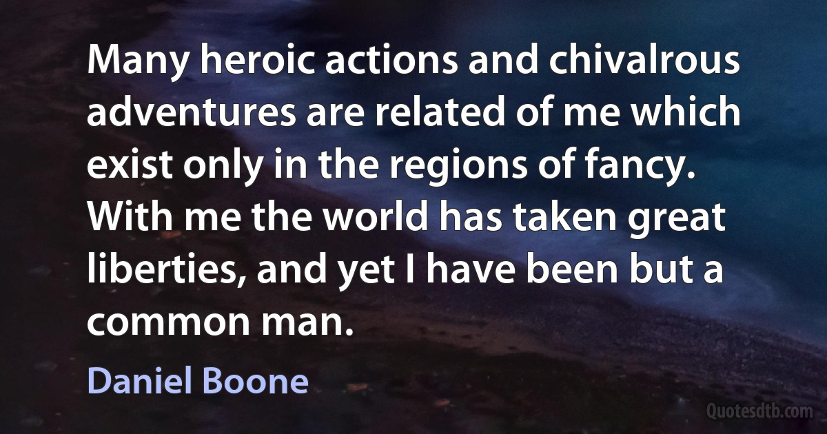 Many heroic actions and chivalrous adventures are related of me which exist only in the regions of fancy. With me the world has taken great liberties, and yet I have been but a common man. (Daniel Boone)