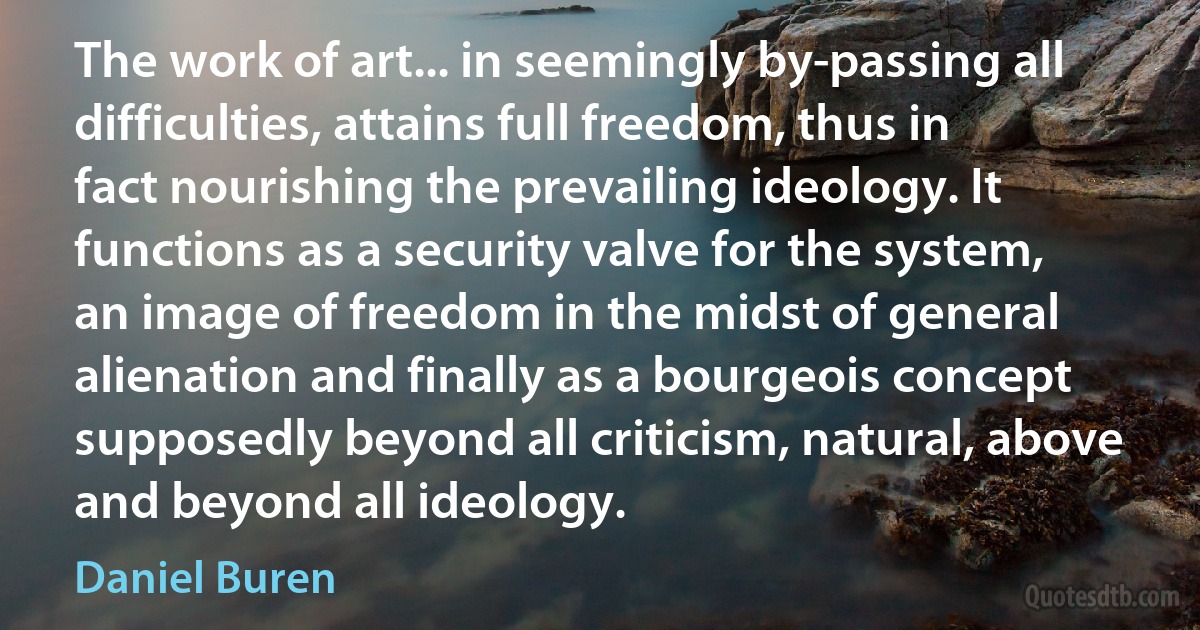 The work of art... in seemingly by-passing all difficulties, attains full freedom, thus in fact nourishing the prevailing ideology. It functions as a security valve for the system, an image of freedom in the midst of general alienation and finally as a bourgeois concept supposedly beyond all criticism, natural, above and beyond all ideology. (Daniel Buren)