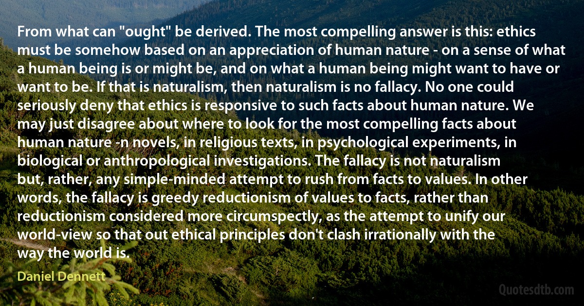 From what can "ought" be derived. The most compelling answer is this: ethics must be somehow based on an appreciation of human nature - on a sense of what a human being is or might be, and on what a human being might want to have or want to be. If that is naturalism, then naturalism is no fallacy. No one could seriously deny that ethics is responsive to such facts about human nature. We may just disagree about where to look for the most compelling facts about human nature -n novels, in religious texts, in psychological experiments, in biological or anthropological investigations. The fallacy is not naturalism but, rather, any simple-minded attempt to rush from facts to values. In other words, the fallacy is greedy reductionism of values to facts, rather than reductionism considered more circumspectly, as the attempt to unify our world-view so that out ethical principles don't clash irrationally with the way the world is. (Daniel Dennett)