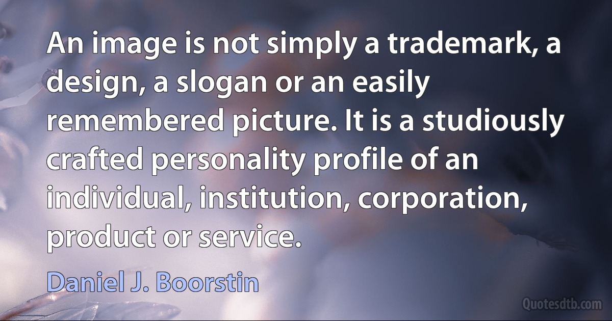 An image is not simply a trademark, a design, a slogan or an easily remembered picture. It is a studiously crafted personality profile of an individual, institution, corporation, product or service. (Daniel J. Boorstin)