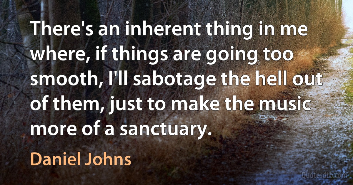 There's an inherent thing in me where, if things are going too smooth, I'll sabotage the hell out of them, just to make the music more of a sanctuary. (Daniel Johns)