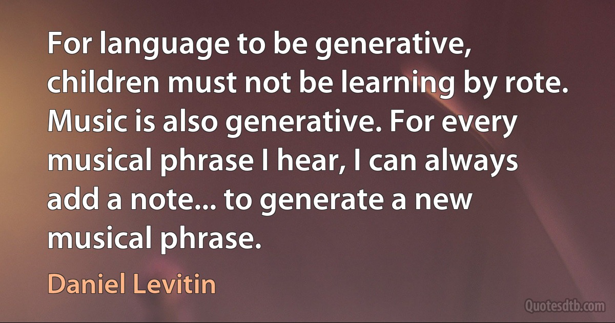 For language to be generative, children must not be learning by rote. Music is also generative. For every musical phrase I hear, I can always add a note... to generate a new musical phrase. (Daniel Levitin)