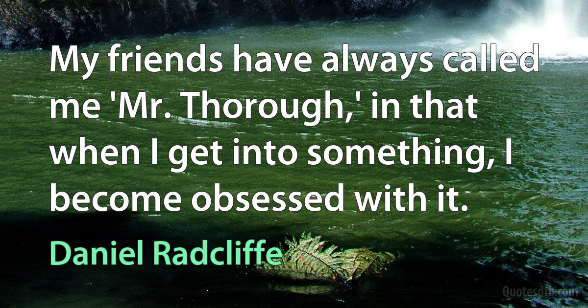 My friends have always called me 'Mr. Thorough,' in that when I get into something, I become obsessed with it. (Daniel Radcliffe)