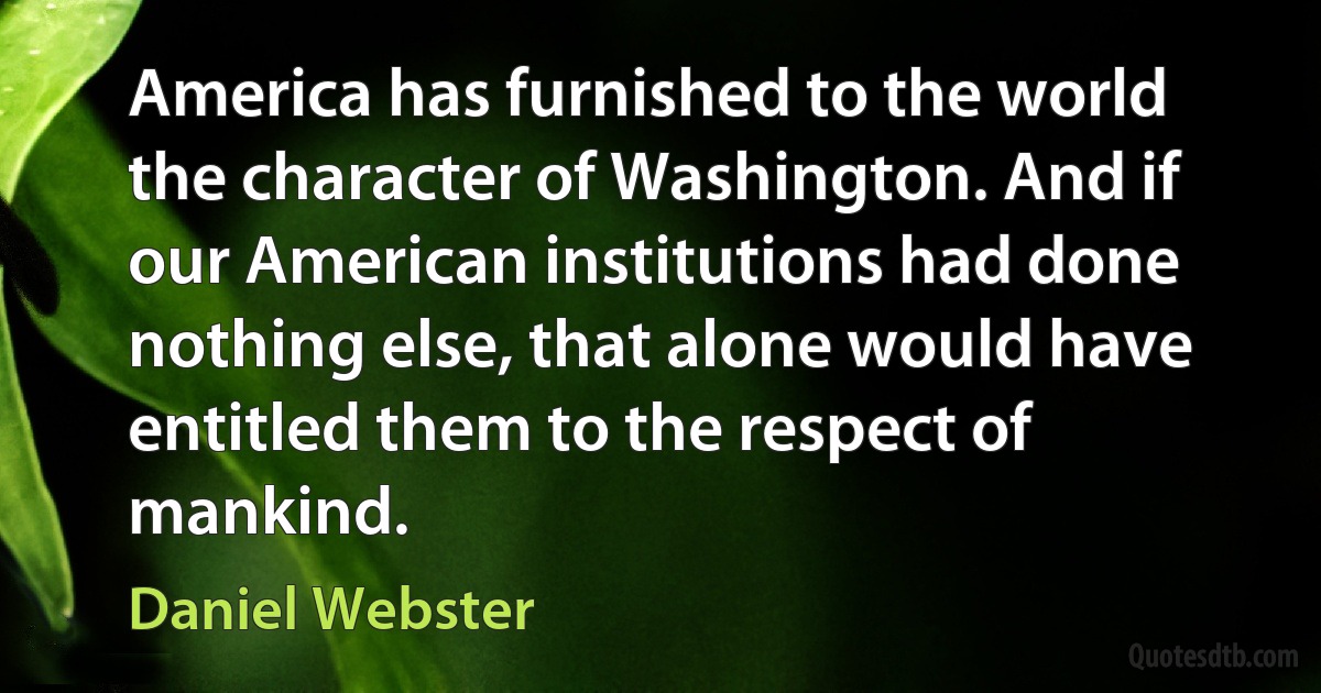 America has furnished to the world the character of Washington. And if our American institutions had done nothing else, that alone would have entitled them to the respect of mankind. (Daniel Webster)