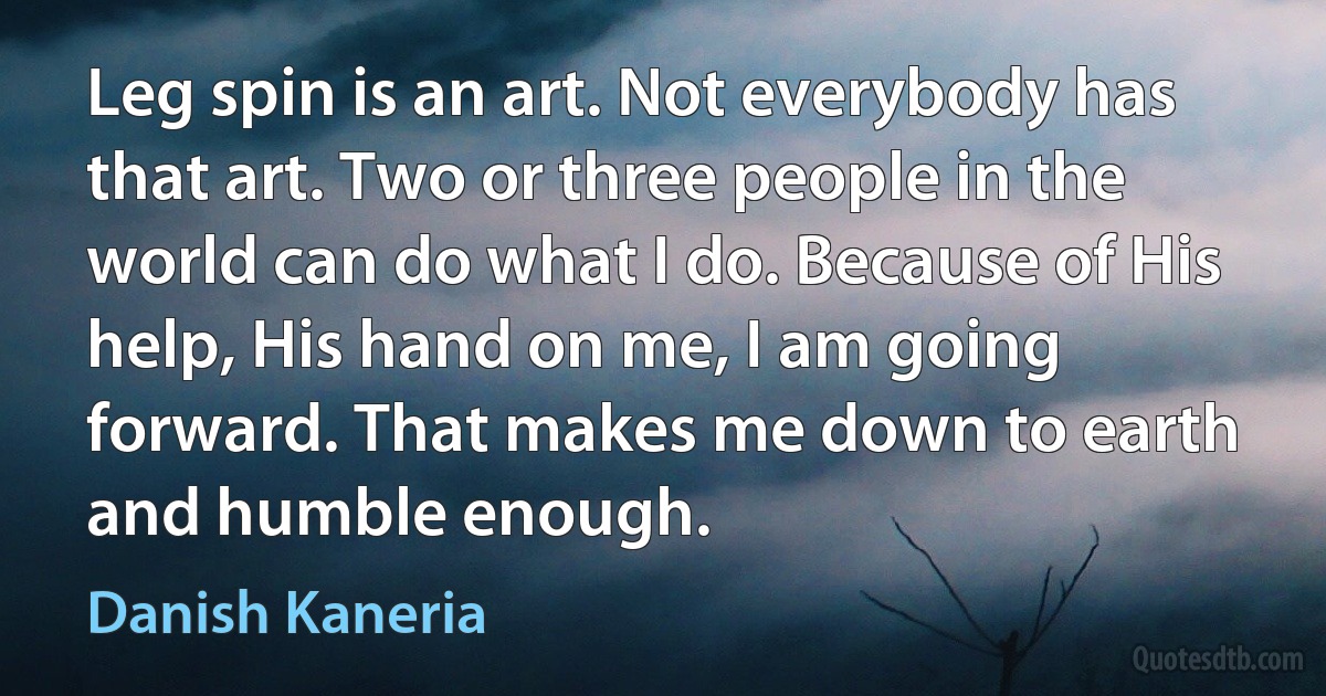 Leg spin is an art. Not everybody has that art. Two or three people in the world can do what I do. Because of His help, His hand on me, I am going forward. That makes me down to earth and humble enough. (Danish Kaneria)