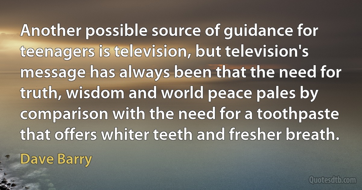 Another possible source of guidance for teenagers is television, but television's message has always been that the need for truth, wisdom and world peace pales by comparison with the need for a toothpaste that offers whiter teeth and fresher breath. (Dave Barry)