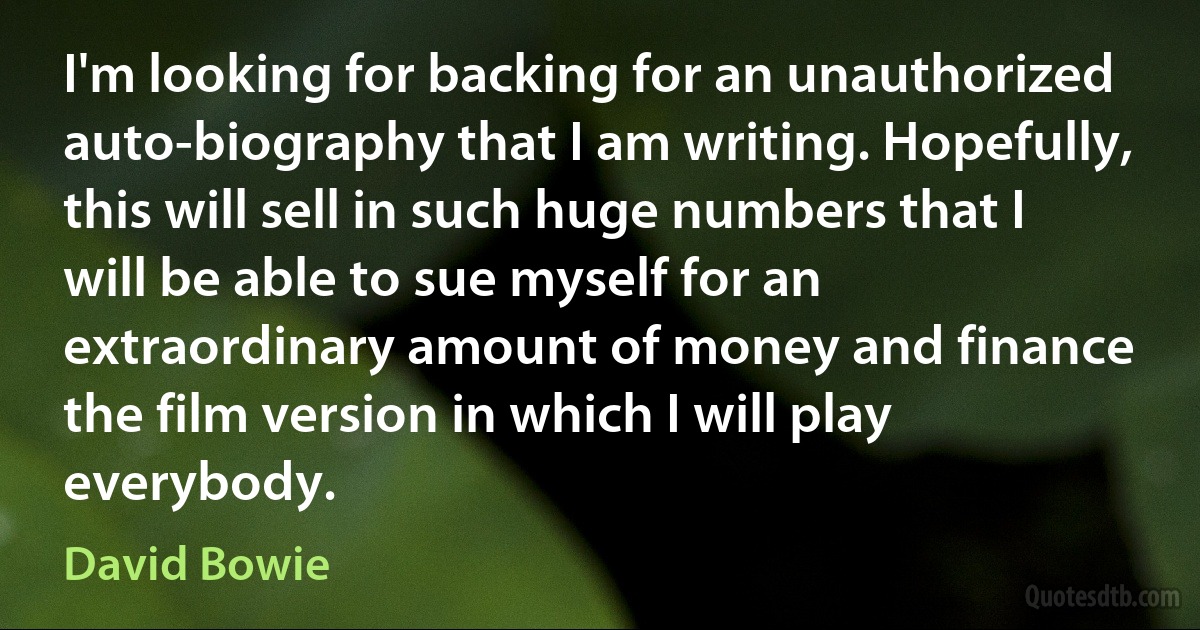 I'm looking for backing for an unauthorized auto-biography that I am writing. Hopefully, this will sell in such huge numbers that I will be able to sue myself for an extraordinary amount of money and finance the film version in which I will play everybody. (David Bowie)