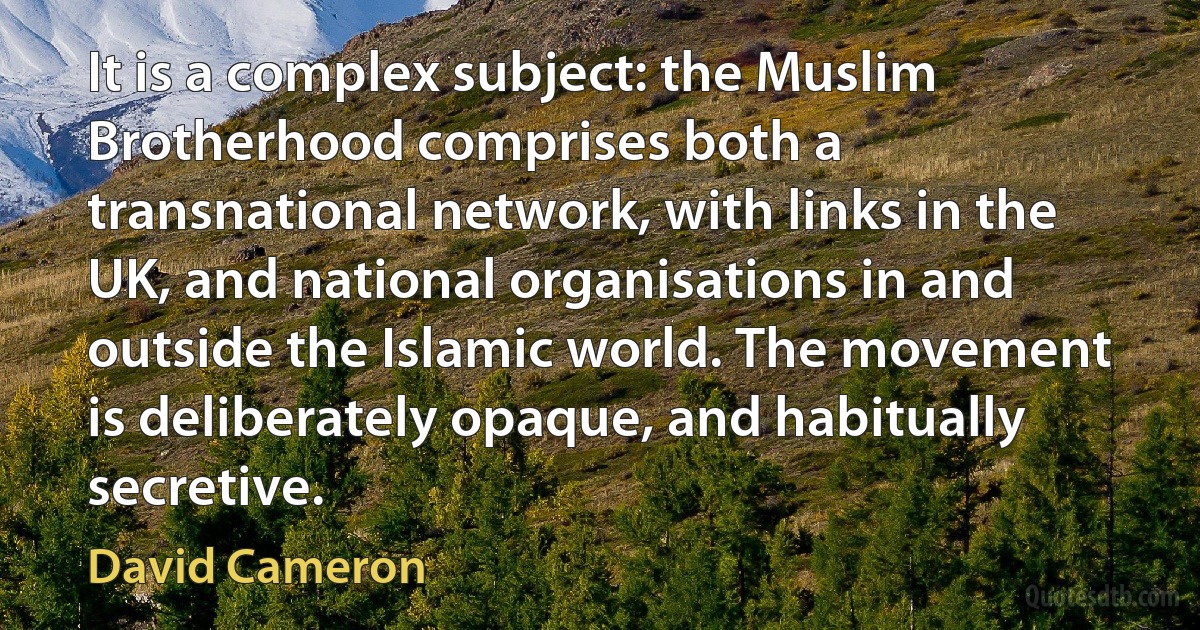 It is a complex subject: the Muslim Brotherhood comprises both a transnational network, with links in the UK, and national organisations in and outside the Islamic world. The movement is deliberately opaque, and habitually secretive. (David Cameron)