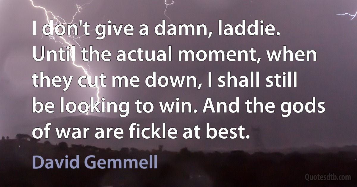 I don't give a damn, laddie. Until the actual moment, when they cut me down, I shall still be looking to win. And the gods of war are fickle at best. (David Gemmell)