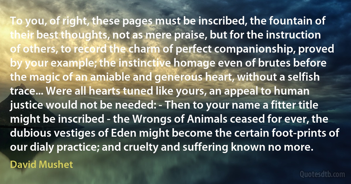 To you, of right, these pages must be inscribed, the fountain of their best thoughts, not as mere praise, but for the instruction of others, to record the charm of perfect companionship, proved by your example; the instinctive homage even of brutes before the magic of an amiable and generous heart, without a selfish trace... Were all hearts tuned like yours, an appeal to human justice would not be needed: - Then to your name a fitter title might be inscribed - the Wrongs of Animals ceased for ever, the dubious vestiges of Eden might become the certain foot-prints of our dialy practice; and cruelty and suffering known no more. (David Mushet)